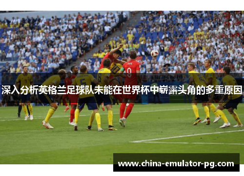 深入分析英格兰足球队未能在世界杯中崭露头角的多重原因 深入分析英格兰足球队未能在世界杯中崭露头角的多重原因