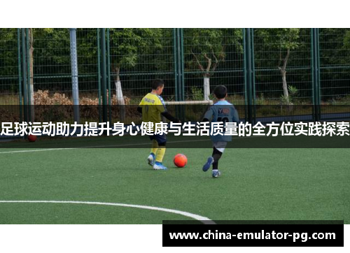 足球运动助力提升身心健康与生活质量的全方位实践探索 足球运动助力提升身心健康与生活质量的全方位实践探索