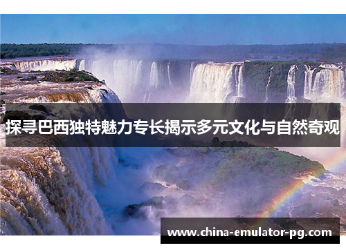 探寻巴西独特魅力专长揭示多元文化与自然奇观 探寻巴西独特魅力专长揭示多元文化与自然奇观