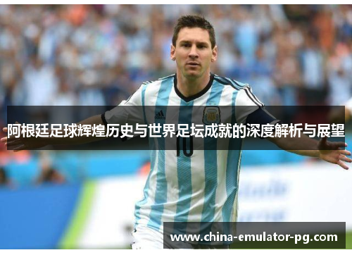 阿根廷足球辉煌历史与世界足坛成就的深度解析与展望 阿根廷足球辉煌历史与世界足坛成就的深度解析与展望