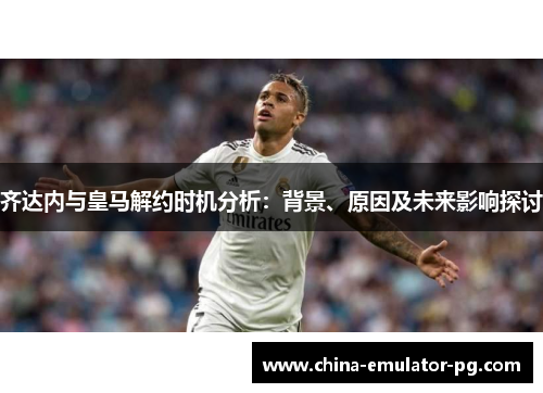 齐达内与皇马解约时机分析:背景、原因及未来影响探讨 齐达内与皇马解约时机分析:背景、原因及未来影响探讨