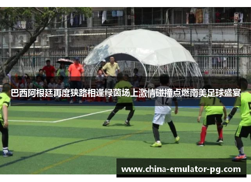 巴西阿根廷再度狭路相逢绿茵场上激情碰撞点燃南美足球盛宴 巴西阿根廷再度狭路相逢绿茵场上激情碰撞点燃南美足球盛宴