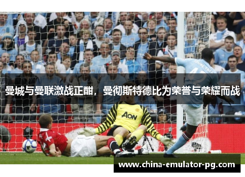 曼城与曼联激战正酣,曼彻斯特德比为荣誉与荣耀而战 曼城与曼联激战正酣,曼彻斯特德比为荣誉与荣耀而战