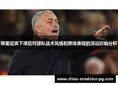 穆里尼奥下课后对球队战术风格和整体表现的深远影响分析 穆里尼奥下课后对球队战术风格和整体表现的深远影响分析