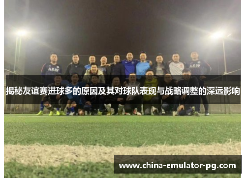 揭秘友谊赛进球多的原因及其对球队表现与战略调整的深远影响 揭秘友谊赛进球多的原因及其对球队表现与战略调整的深远影响