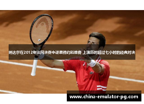 纳达尔在2012年法网决赛中逆袭德约科维奇 上演历时超过七小时的经典对决