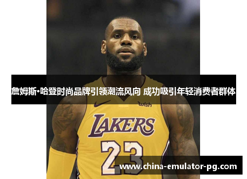 詹姆斯·哈登时尚品牌引领潮流风向 成功吸引年轻消费者群体