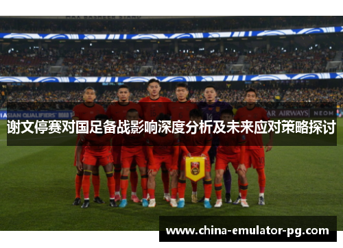谢文停赛对国足备战影响深度分析及未来应对策略探讨 谢文停赛对国足备战影响深度分析及未来应对策略探讨