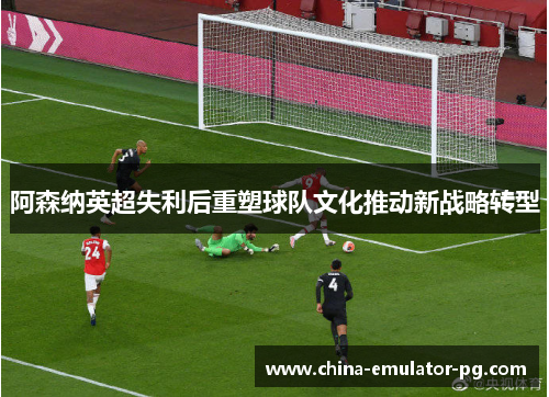 阿森纳英超失利后重塑球队文化推动新战略转型