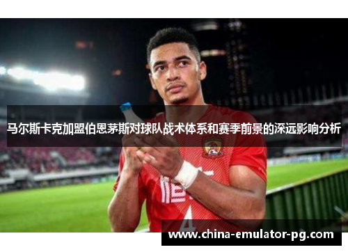 马尔斯卡克加盟伯恩茅斯对球队战术体系和赛季前景的深远影响分析 马尔斯卡克加盟伯恩茅斯对球队战术体系和赛季前景的深远影响分析