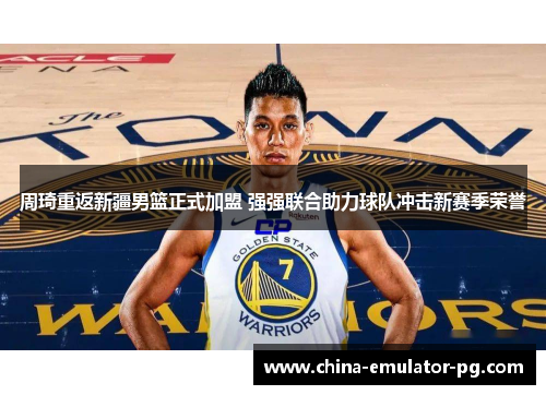 周琦重返新疆男篮正式加盟 强强联合助力球队冲击新赛季荣誉 周琦重返新疆男篮正式加盟 强强联合助力球队冲击新赛季荣誉