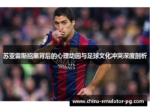 苏亚雷斯招黑背后的心理动因与足球文化冲突深度剖析 苏亚雷斯招黑背后的心理动因与足球文化冲突深度剖析