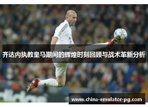 齐达内执教皇马期间的辉煌时刻回顾与战术革新分析 齐达内执教皇马期间的辉煌时刻回顾与战术革新分析