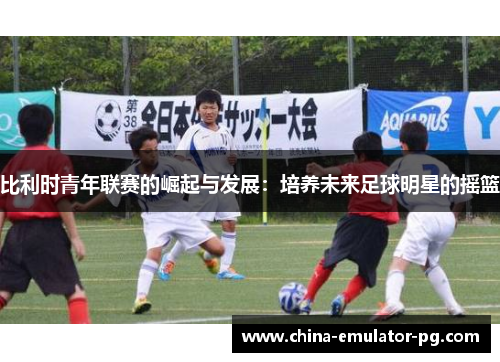 比利时青年联赛的崛起与发展：培养未来足球明星的摇篮