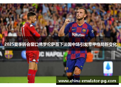 2025夏季转会窗口佛罗伦萨签下法国中场引发意甲格局新变化