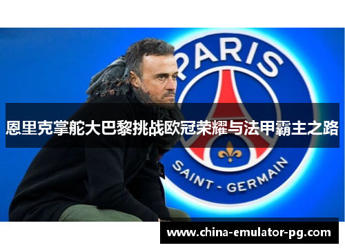恩里克掌舵大巴黎挑战欧冠荣耀与法甲霸主之路