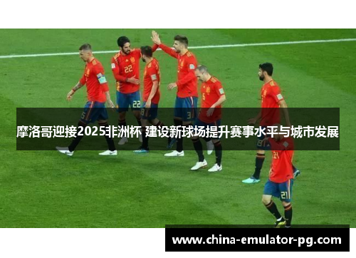 摩洛哥迎接2025非洲杯 建设新球场提升赛事水平与城市发展
