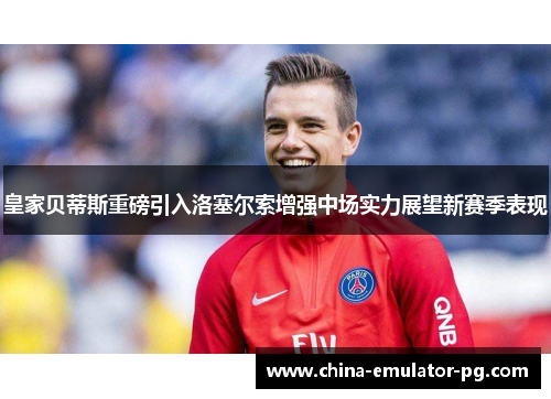 皇家贝蒂斯重磅引入洛塞尔索增强中场实力展望新赛季表现