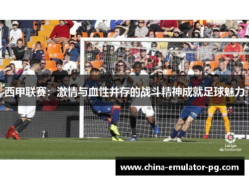 西甲联赛：激情与血性并存的战斗精神成就足球魅力