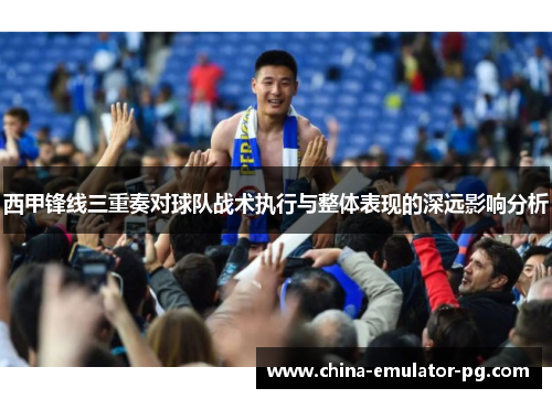 西甲锋线三重奏对球队战术执行与整体表现的深远影响分析