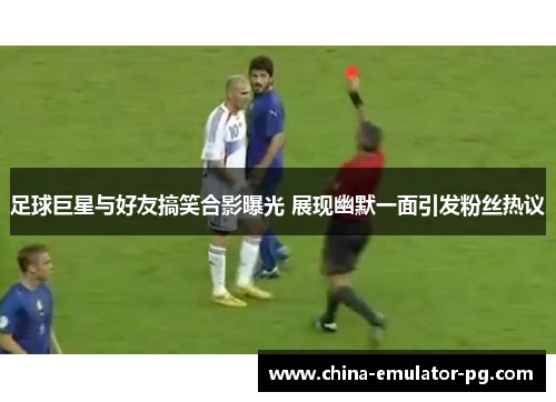 足球巨星与好友搞笑合影曝光 展现幽默一面引发粉丝热议