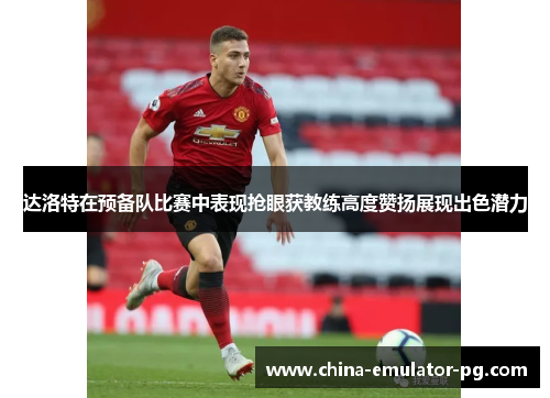 达洛特在预备队比赛中表现抢眼获教练高度赞扬展现出色潜力